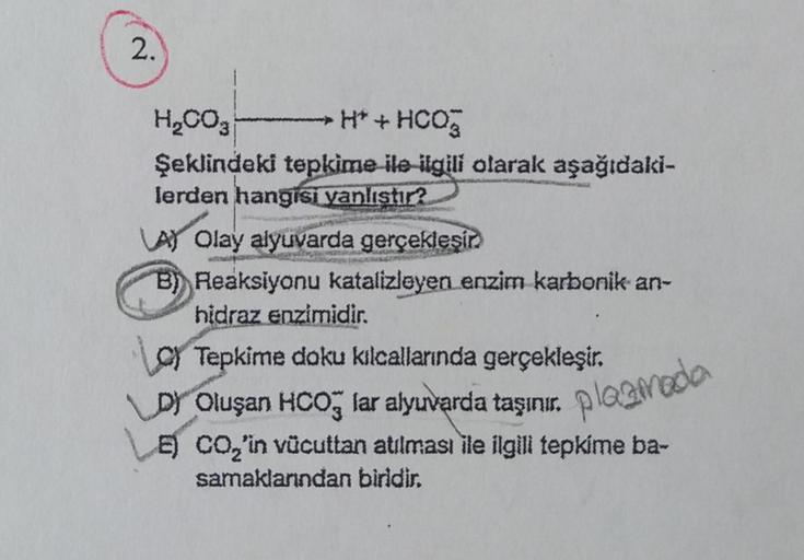 2.
H₂CO3
→ H*+ HCO3
Şeklindeki tepkime ile ilgili olarak aşağıdaki-
lerden hangisi yanlıştır?
A) Olay alyuvarda gerçekleşir
Reaksiyonu katalizleyen enzim karbonik an-
hidraz enzimidir.
C) Tepkime doku kılcallarında gerçekleşir.
D) Oluşan HCO3 lar alyuvarda