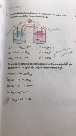 AYT/KİMYA
8. Şekildeki devrede pil çalışırken elektronlar Ni elektrottan
Pd elektrota doğru hareket etmektedir.
Nick vi pd(x).
Anot
Tuz köprüsü
Ni(NO3)2(suda)
2C1-Cl₂(g) +2e
2H+ + 2e-
H₂(g)
Cl₂(g)
Ag+ + e-
A) 2H+ + 26 - H₂(g)
->
B) Ag+ + e → Ag(k)
C) H₂2H+2e=
D) Ag→ Ag+ + e¯
AgCl,
+ 2e → 2Cl
(suda)
katot
Ag(K)
Buna göre katotta gerçekleşen ilk tepkime aşağıdaki se-
çeneklerin hangisinde doğru olarak verilmiştir?
E = -1,36V
&° = 0,00V
8° = -0,80V
yütsellene
potisupel