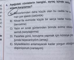 et,
II)
an
e-
_n.
V)
m.
de
N
z
4. Aşağıdaki cümlelerin hangisi, ayraç içinde verilen
anlamı karşılamaz?
A) Benzerlerinden daha küçük olan bu cadde her za
man çok işlektir.(üstünlük)
B) Niksar'da evimizde küçük bir serçe kadar hürdüm
(benzetme)
C) Yazın en sıcak günlerinden birinde evimiz oldukça
serindi. (karşılaştırma)
D) Pazartesi günü, konuşma yapmak için kürsüye çıktı
ğımda heyecanlıydım.(amaç)
E) Söylediklerimi anlamayacak kadar yorgun olduğunu
düşünüyorum.(varsayım)