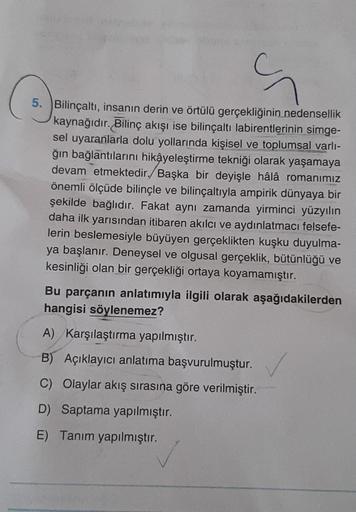 S
5. Bilinçaltı, insanın derin ve örtülü gerçekliğinin nedensellik
kaynağıdır. Bilinç akışı ise bilinçaltı labirentlerinin simge-
sel uyaranlarla dolu yollarında kişisel ve toplumsal varlı-
ğın bağlantılarını hikâyeleştirme tekniği olarak yaşamaya
devam et