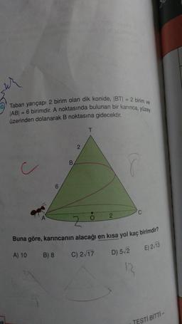 Taban yarıçapı 2 birim olan dik konide, BT = 2 birim ve
|AB| = 6 birimdir. A noktasında bulunan bir karınca, yüzey
üzerinden dolanarak B noktasına gidecektir.
6
A) 10 B) 8
B
2
O
2
Buna göre, karıncanın alacağı en kısa yol kaç birimdir?
D) 5√2
2
C) 2√17
12₂
E) 2√13
TESTİ BİTTİ-