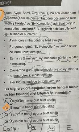 TÜRKÇE
Esma, Ayşe, Sami, Özgür ve Burcu adlı kişiler hem
carşamba hem de perşembe günü gösterimde olan
"Müthiş Fikirler" ve "Ev Komedileri" adlı tiyatro oyun-
larına bilet almışlardır. Bu kişilerin aldıkları biletlerle
ilgili bilinenler şunlardır:
.
Ayşe, çarşamba gününe bilet almıştır.
Perşembe günü "Ev Komedileri" oyununa sade-
ce Burcu bilet almıştır.
.
Esma ve Sami, aynı oyunun farklı günlerine bilet
almışlardır.
Çarşamba günü gösterimdeki tiyatro oyunlarına
sadece birer kişi bilet almıştır.
Her bir kişi sadece bir bilet almıştır.
Bu bilgilere göre aşağıdakilerden hangisi bilinir-
se tüm kişilerin bilet bilgileri belirlenebilir?
AX Özgür'ün hangi gün bilet aldığı
B) Esma'nın hangi gün bilet aldığı
C) Sami'nin hangi oyuna bilet aldığı
DY Ayşe'nin hangi oyuna bilet aldığı,
Gars. Per
M
Kl