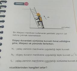 ÖRNEK (18
yer(yatay)
Bir itfaiyeci merdiven kullanarak şekildeki yapının üst
katına çıkmak istemektedir.
Düşey duvardaki sürtünme kuvveti ihmal edildiğine
göre, itfaiyeci ok yönünde ilerlerken;
N₁: yatay zeminin merdivene uyguladığı tepki kuvveti
N₂: düşey duvarın merdivene uyguladığı tepki kuvveti at
fs: yatay zeminin merdivene uyguladığı sürtünme kuvveti o
niceliklerinden hangileri artar?