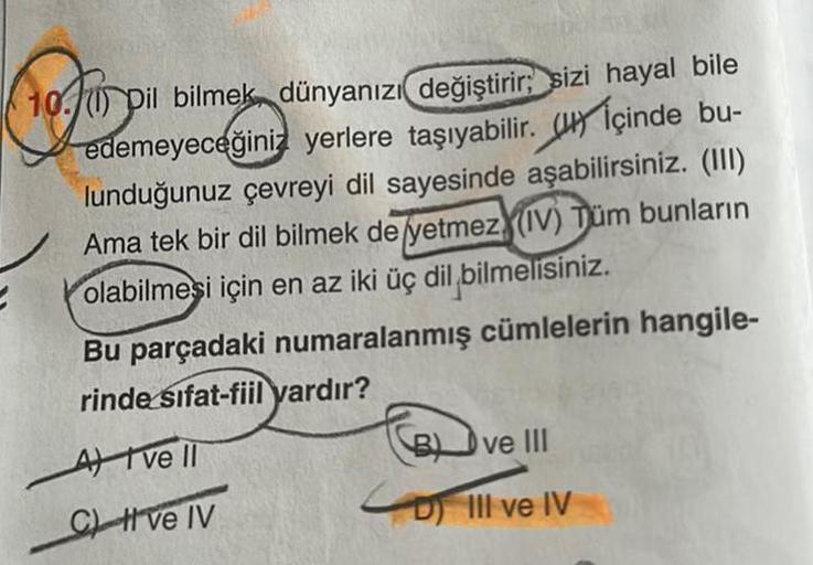 ne for ou
(1) Dil bilmek, dünyanızı değiştirir; sizi hayal bile
edemeyeceğiniz yerlere taşıyabilir.
içinde bu-
lunduğunuz çevreyi dil sayesinde aşabilirsiniz. (III)
Ama tek bir dil bilmek de yetmez (IV) Tüm bunların
olabilmesi için en az iki üç dil bilmeli