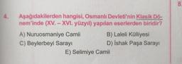 4.
Aşağıdakilerden
hangisi, Osmanlı Devleti'nin Klasik Dö-
nem'inde (XV. - XVI. yüzyıl) yapılan eserlerden biridir?
A) Nuruosmaniye Camii
C) Beylerbeyi Sarayı
B) Laleli Külliyesi
D) İshak Paşa Sarayı
E) Selimiye Camii
8