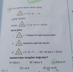 Amex
22. n bir sayma sayısı olmak üzere,
A=
n
eşitliği veriliyor.
Örnek:
Buna göre,
II.
4
III.
= 1 2 3 ....n
= 1 2 3 4 = 24 tür.
+7 ifadesi bir asal sayıya eşittir.
11 ifadesinin eşiti tek sayıdır.
A=
= 5.6.7.... 23 24 ise n = 23 tür.
●
●
ifadelerinden hangileri doğrudur?
A) Yalnız I
B) Yalnız II
D) I ve II
C) Yalnız III
E) Il ve Ill
4
i