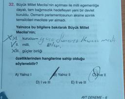 32. Büyük Millet Meclisi'nin açılması ile milli egemenliğe
dayalı, tam bağımsızlık hedefleyen yeni bir devlet
kuruldu. Osmanlı parlamentosunun aksine azınlık
temsilcileri mecliste yer almadı.
Yalnızca bu bilgilere bakılarak Büyük Millet
Meclisi'nin;
XX.
X. kurucu
VII. milli,
oso Joe
gorg
bler.
Le
XIII. güçler birliği
A) Yalnız I
özelliklerinden hangilerine sahip olduğu
söylenebilir?
horsh Kherece meelit
D) I ve III
B) Yalnız II
E) II ve III
Cve Il
AYT DENEME-6