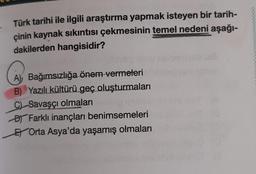 Türk tarihi ile ilgili araştırma yapmak isteyen bir tarih-
çinin kaynak sıkıntısı çekmesinin temel nedeni aşağı-
dakilerden hangisidir?
Bağımsızlığa önem vermeleri
Yazılı kültürü geç oluşturmaları
C) Savaşçı olmaları
Farklı inançları benimsemeleri
EOrta Asya'da yaşamış olmaları