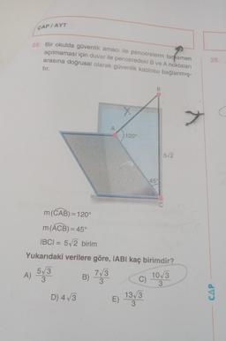 ÇAP / AYT
26. Bir okulda güvenlik amacı ile pencerelerin tamamen
açılmaması için duvar ile penceredeki B ve A noktaları
arasına doğrusal olarak güvenlik kablosu bağlanmış-
tır.
m (CAB)=120°
m (ACB) = 45°
IBCI= 5√2 birim
A)
D) 4√3
A
B)
120°
Yukarıdaki verilere göre, IABI kaç birimdir?
5√3
7√3
3
10√3
3
3
C)
B
E) 13√3
45°
5√2
28.
CAP