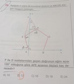 38 Aşağıda A orijinli dik koordinat düzlemi ve ABCDE düz-
gün beşgeni çizilmiştir.
E
18
B) 12
F
må
A
y
bo
D
108
B
C) 16
C
F ile D noktalarından geçen doğrunun eğim açısı
120° olduğuna göre AFE açısının ölçüsü kaç de-
recedir?
A) 10
X
D) 18
E) 24