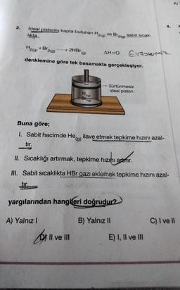 2. İdeal pistonlu kapta bulunan H2(g) ve Br2(g)
likta
+Br2(g)
H2(g) +Br₂
denklemine göre tek basamakta gerçekleşiyor.
2HBr
A) Yalnız I
(g)
H₂(0)
Br
2(g)
II ve III
AH<O
sabit sıcak-
Buna göre;
1. Sabit hacimde Heg) ilave etmek tepkime hızını azal-
tır.
yargılarından hangileri doğrudur?
B) Yalnız II
Sürtünmesiz
ideal piston
Ekzotermiz
II. Sıcaklığı artırmak, tepkime hızını atmır.
III. Sabit sıcaklıkta HBr gazı eklemek tepkime hızını azal-
tir.
4.
E) I, II ve III
C) I ve II