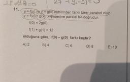 11.
y = f(x) ve y = g(x) birbirinden farklı birer parabol olup
y = f(x) + g(x), x-eksenine paralel bir doğrudur.
f(0) = 2g(0)
f(1) + g(1) = 12
olduğuna göre, f(0) - g(0) farkı kaçtır?
A) 2
B) 4
C) 6
D) 8
E) 10