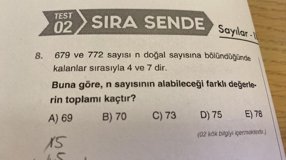 8.
TEST
02
SIRA SENDE
Sayılar-I
679 ve 772 sayısı n doğal sayısına bölündüğünde
kalanlar sırasıyla 4 ve 7 dir.
Buna göre, n sayısının alabileceği farklı değerle-
rin toplamı kaçtır?
B) 70 C) 73
A) 69
15
D) 75 E) 78
(02 kök bilgiyi içermektedir.)