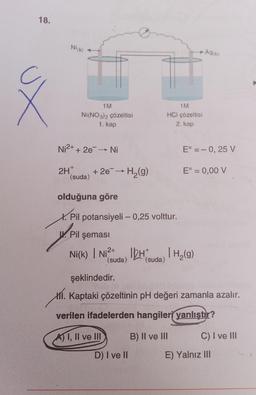 18.
Ž
Ni(K)
1M
NI(NO3)2 çözeltisi
1. kap
Ni²+ + 2e¯ → Ni
2H+
(suda)
+ 2e¯→ H₂(g)
olduğuna göre
X. Pil potansiyeli - 0,25 volttur.
PI
Pil şeması
1M
HCI çözeltisi
2. kap
► Ag(k)
D) I ve II
Eº = -0,25 V
Ni(k) | Ni²+ HH₂(g)
(suda)
(suda)
E° = 0,00 V
şeklindedir.
I. Kaptaki çözeltinin pH değeri zamanla azalır.
verilen ifadelerden hangileri yanlıştır?
A) I, II ve III
B) II ve III
C) I ve III
E) Yalnız III