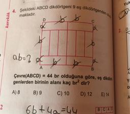 karekök
4. Şekildeki ABCD dikdörtgeni 9 eş dikdörtgenden olu
maktadır.
bb
D
K
ab-2
b
ba
B
Çevre(ABCD)= 44 br olduğuna göre, eş dikdört
genlerden birinin alanı kaç br² dir?
A) 8
B) 9
C) 10
D) 12 E) 14
A
C
6b+4₂=44
BCAD
Yuk
D
2. D
DA YG
Yo
CO
A