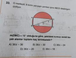 33. O merkezli, 6 birim yarıçaplı çember içine ABCD dikdörtgeni
çiziliyor.
A
A) 36 - 36
B
15°
O
D) 36л - 20
672-9/5
m(DBC) = 15° olduğuna göre, şekildeki kırmızı renkli bo-
yalı alanlar toplamı kaç birimkaredir?
B) 36-30
6
D
C
x.y=3√53
C) 36 - 24
E) 36 - 18