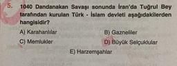 5.
1040 Dandanakan Savaşı sonunda İran'da Tuğrul Bey
tarafından kurulan Türk - İslam devleti aşağıdakilerden
hangisidir?
A) Karahanlılar
C) Memlukler
B) Gazneliler
D) Büyük Selçuklular
E) Harzemşahlar