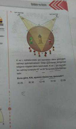 adar
isin-
50
B
G
5. Işık kaynağı
S
A
45°
D
Çember ve Daire
E
B
Işık kaynağı
P53
25°
B
K
K ve L noktalarındaki ışık kaynakları daire şeklindeki
sahneyi aydınlatmaktadır. Ortak aydınlanan dörtgensel
bölgenin köşeleri daire üzerindedir. K ve L ışık kaynak-
ları sahneyi sırasıyla 45° ve 25°lik açılarla aydınlatmak-
tadır.
Buna göre, KAL açısının ölçüsü kaç derecedir?
A) 25
B) 30
C) 45
D) 50
E) 55