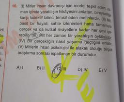 ldi.
la-
211-
ni
1.
J.
k
10. (1) Mitler insan davranışı için model teşkil eden, za
man içinde yaratılışın hikâyesini anlatan, bireysellige
karşı kolektif bilinci temsil eden metinlerdir. (II) Mit
basit bir hayali, sahte izlenimleri hatta tamamıyla
gerçek ya da kutsal rivayetlere kadar her şeyi içe-
rebilir (111) Mit her zaman bir yaratılışın öyküsüdür.
(IV) Bir gerçekliğin nasıl yaşama geçtiğini anlatır.
(V) Mitlerin insan psikolojisi ile alakalı olduğu birçok
araştırma sonrası ispatlanan bir durumdur.
A) I B) II
O
D) IV E) V