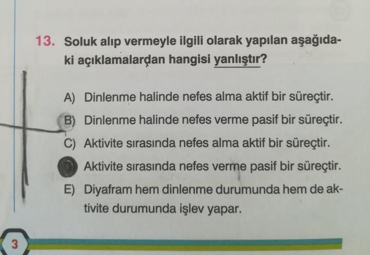 3
13. Soluk alıp vermeyle ilgili olarak yapılan aşağıda-
ki açıklamalardan hangisi yanlıştır?
A) Dinlenme halinde nefes alma aktif bir süreçtir.
B) Dinlenme halinde nefes verme pasif bir süreçtir.
Aktivite sırasında nefes alma aktif bir süreçtir.
Aktivite