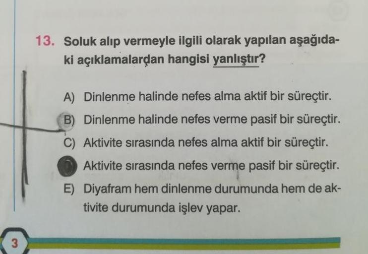 3
13. Soluk alıp vermeyle ilgili olarak yapılan aşağıda-
ki açıklamalardan hangisi yanlıştır?
A) Dinlenme halinde nefes alma aktif bir süreçtir.
B) Dinlenme halinde nefes verme pasif bir süreçtir.
Aktivite sırasında nefes alma aktif bir süreçtir.
Aktivite 