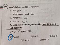 Jalgasd
eis 17. Aşağıda bazı maddeler verilmiştir.
Yayınlar
1. Klor gazi,
II. Magnezyum oksit,
III. Amonyak,
IV. Saf su L
Bu maddelerden hangilerinin kimyasal türü mole-
kül değildir?
(1H, 7N, 80, 12Mg, 17CI)
A) Yalnız II
D) II ve IV
motodif
B) I ve II
E) III ve IV
C) I ve III