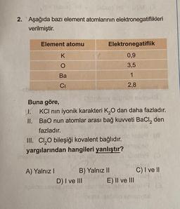 HS (M
2. Aşağıda bazı element atomlarının elektronegatiflikleri
verilmiştir.
Element atomu
K
Ba
CI
A) Yalnız I
Sutalic
Buna göre,
11. KCI nin iyonik karakteri K₂O dan daha fazladır.
BaO nun atomlar arası bağ kuvveti BaCl₂ den
fazladır.
II.
Elektronegatiflik
0,9
3,5
1
2,8
III. Cl₂O bileşiği kovalent bağlıdır.
yargılarından hangileri yanlıştır?
B) Yalnız II
D) I ve III
E) II ve III
C) I ve II
(13