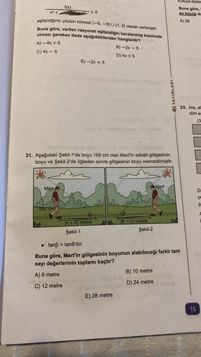 x² +
eşitsizliğinin çözüm kümesi (-6, -5) U (1, 2) olarak verilmiştir.
Buna göre, verilen rasyonel eşitsizliğin karalanmış kısmında
olması gereken ifade aşağıdakilerden hangisidir?
A)-4x + 5
B)-2x-5
C) 4x - 5
D) 4x + 5
f(x)
Mert
165 cm
0
E)-2x+5
31. Aşağıd