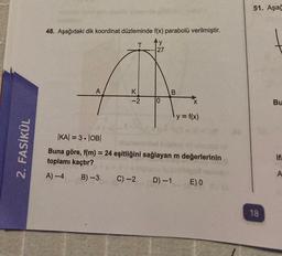 2. FASİKÜL
48. Aşağıdaki dik koordinat düzleminde f(x) parabolü verilmiştir.
T
y
27
K
-2
B)-3
10
C) -2
B
|KA| = 3.|OB|
Buna göre, f(m) = 24 eşitliğini sağlayan m değerlerinin
toplamı kaçtır?
A) -4
X
D) -1
y = f(x)
E) 0
51. Aşağ
18
Bu
ifa
A