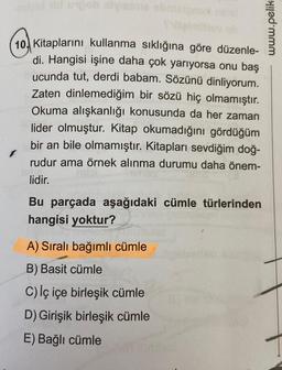 nold vid unjob shyese obnieignox nhat
10 Kitaplarını kullanma sıklığına göre düzenle-
di. Hangisi işine daha çok yarıyorsa onu baş
ucunda tut, derdi babam. Sözünü dinliyorum.
Zaten dinlemediğim bir sözü hiç olmamıştır.
Okuma alışkanlığı konusunda da her zaman
lider olmuştur. Kitap okumadığını gördüğüm
bir an bile olmamıştır. Kitapları sevdiğim doğ-
rudur ama örnek alınma durumu daha önem-
lidir.
Bu parçada aşağıdaki cümle türlerinden
hangisi yoktur?
A) Sıralı bağımlı cümle
B) Basit cümle
C) iç içe birleşik cümle
D) Girişik birleşik cümle
E) Bağlı cümle
www.pelik-