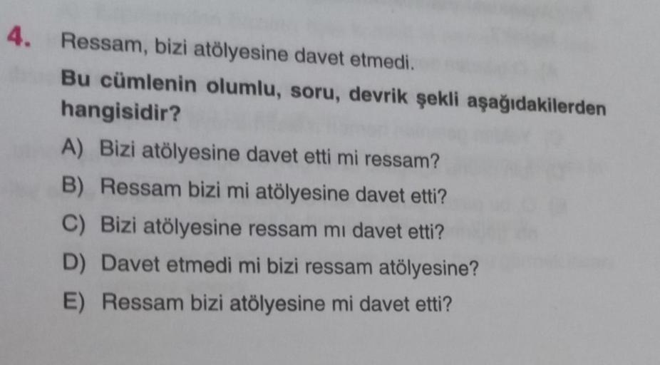 4. Ressam, bizi atölyesine davet etmedi.
Bu cümlenin olumlu, soru, devrik şekli aşağıdakilerden
hangisidir?
A) Bizi atölyesine davet etti mi ressam?
B) Ressam bizi mi atölyesine davet etti?
C) Bizi atölyesine ressam mi davet etti?
D) Davet etmedi mi bizi r