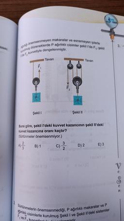 ildeki
Ağırlığı önemsenmeyen makaralar ve esnemeyen iplerle
kurulmuş düzeneklerde P ağırlıklı cisimler şekil l'de F₁, şekil
de F₂ kuvvetiyle dengelenmiştir.
P
F₁
Şekil I
Tavan
B) 1
ILL
3
C)
Tillder 2
P
Şekil II
Tavan
Buna göre, şekil I'deki kuvvet kazancının şekil Il'deki
kuvvet kazancına oranı kaçtır?
(Sürtünmeler önemsenmiyor.)
A) 2/1/2
anul
D) 2
E) 3
TARIH
SEN
2. Sürtünmelerin önemsenmediği, P ağırlıklı makaralar ve P
ağırlıklı cisimlerle kurulmuş Şekil I ve Şekil Il'deki sistemler
Five F₂
₂ kuyyetl
lonmistir
12