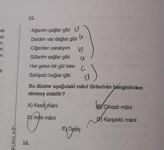 ere
eyi
eri
u
Ş
RUMLARI
15.
Ağlarım çağlar gibi U
Derdim var dağlar gibi
C
16.
Ciğerden yaralıyım V
Gülerim sağlar gibi
u
Her gelen bir gül ister
Sahipsiz bağlar gibi
C
a)
Bu dizeler aşağıdaki mâni türlerinin hangisinden
alınmış olabilir?
A) Kesik mani
Arı