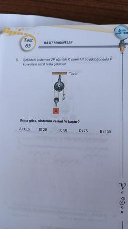 Test
65
BASIT MAKİNELER
5. Şekildeki sistemde 2P ağırlıklı X cismi 4P büyüklüğündeki F
kuvvetiyle sabit hızla çekiliyor.
X
F
Tavan
Buna göre, sistemin verimi % kaçtır?
A) 12,5
B) 25
C) 50
D) 75
E) 100
TARIH
V
n