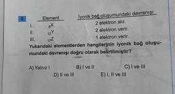 2.
İyonik bağ oluşumundaki davranışı
2 elektron alır.
2 elektron verir.
1 elektron verir.
Yukarıdaki elementlerden hangilerinin iyonik bağ oluşu-
mundaki davranışı doğru olarak belirtilmiştir?
II.
III.
Element
8x
12 Y
17Z
A) Yalnız I
D) II ve III
B) I ve II
C) I ve III
E) I, II ve III