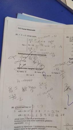 TYT/Temel Matematik
21. f: R R olmak üzere,
x+7 1
2
10x170=17 - 53
5dx>3 211/20
1(x) = 3x-10, 10¹<x<3 --4
X+5
XS-1
3
$1=10x+100_49
70
fonksiyonunun görüntü kümesinde,
1.4.7
1.4.75 95
Tou
)". 34
saylarından hangileri bulunur?
A) Yalniz III
B) Yalnız
34-70xH40
5
515
D) I ve II
10
KON
217 211/60
60. 13
22. pozitif tam sayı ve
SS(A) = 3x + 22
g.
20
-51-5XX3
-25
C) Yalnız t
76
ve Ill
4815
44
15 54,1820
M
012
2 5 8 11 14 17 20
1 5 9 13 17 21 25
s(B) = 4x-30-3
olmak üzere, A dan B ye tanımlanacak f
fonksiyonunun sıralı ikililer kullanılarak gösterimi
yapılacaktır. 2.
Aşağıda üç öğrencinin f fonksiyonunu oluşturan sıralı
ikililerin sayısı ile ilgili yargıları verilmiştir.
23. x, pc
B ve
bilin
24.
.
2
S
.
.
Buna
A) 46
C