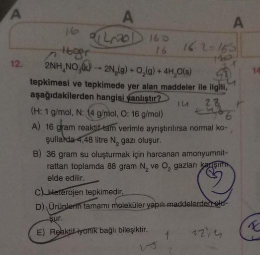 A
12.
A
01220 D 160
16
16
16ger
2NH NO (k)→ 2N₂(g) + O₂(g) + 4H₂O(s)
2
tepkimesi ve tepkimede yer alan maddeler ile ilgili,
aşağıdakilerden hangisi yanlıştır?
IU
(H: 1 g/mol, N: 14 g/mol, O: 16 g/mol)
A) 16 gram reaktif tam verimle ayrıştırılırsa normal ko