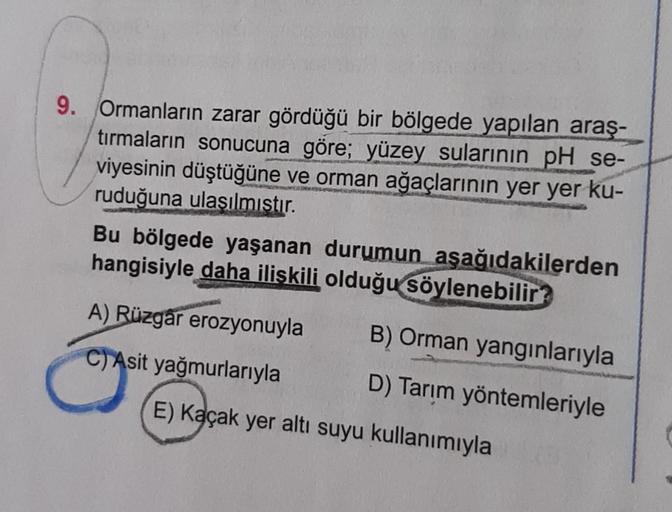 9. Ormanların zarar gördüğü bir bölgede yapılan araş-
tırmaların sonucuna göre; yüzey sularının pH se-
viyesinin düştüğüne ve orman ağaçlarının yer yer ku-
ruduğuna ulaşılmıştır.
Bu bölgede yaşanan durumun aşağıdakilerden
hangisiyle daha ilişkili olduğu sö