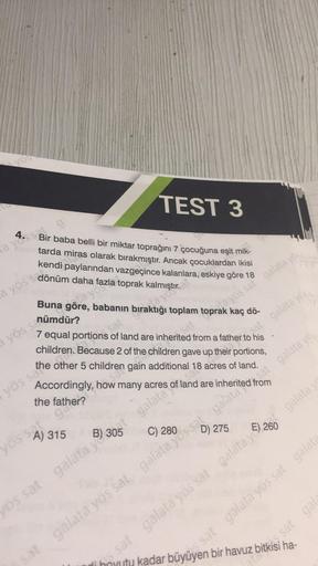 vos
TEST 3
Bir baba belli bir miktar toprağını 7 çocuğuna eşit mik-
tarda miras olarak bırakmıştır. Ancak çocuklardan ikisi
kendi paylarından vazgeçince kalanlara, eskiye göre 18
toprak
a yos sat g
a yös s dönüm daha f
a yös sanümdür?
Buna göre,
yös sa
a y