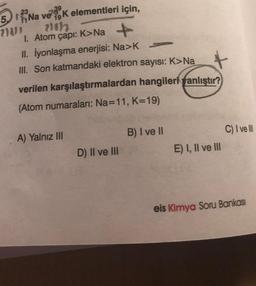 23
5. Na ve K elementleri için,
739
238/1
210127
1. Atom çapı: K>Na +
II. İyonlaşma enerjisi: Na>K
III. Son katmandaki elektron sayısı: K>Na
verilen karşılaştırmalardan hangileriyanlıştır?
(Atom numaraları: Na=11, K=19)
A) Yalnız III
D) II ve III
B) I ve II
E) I, II ve III
C) I ve Ill
eis Kimya Soru Bankası