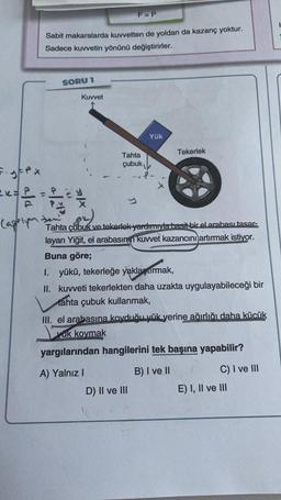 F-y-px
= x= P =
Capriyan
Sabit makaralarda kuvvetten de yoldan da kazanç yoktur.
Sadece kuvvetin yönünü değiştirirler.
SORU 1
Kuvvet
F=P
Tahta
çubuk
Yük
Tekerlek
de
Tahta çubuk ve tekerlek yardımıyla basit bir el arabası tasar-
layan Yiğit, el arabasının kuvvet kazancını artırmak istiyor.
Buna göre;
D) II ve III
I. yükü, tekerleğe yaklaşarmak,
II. kuvveti tekerlekten daha uzakta uygulayabileceği bir
tahta çubuk kullanmak,
III. el arabasına koyduğu yük yerine ağırlığı daha küçük
yuk kovmak
yargılarından hangilerini tek başına yapabilir?
A) Yalnız I
B) I ve II
C) I ve III
E) I, II ve III