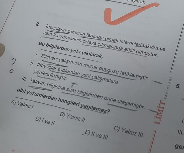 2
Insanların zamanın farkında olmak istemeleri takvim ve
saat kavramlarının ortaya çıkmasında etkili olmuştur.
Bu bilgilerden yola çıkılarak,
1. Bilimsel çalışmaları merak duygusu tetiklemiştir.
II. Ihtiyaçlar toplumları yeni çalışmalara
yönlendirmiştir.
I