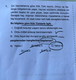 1.
I
1
Çin kaynaklarına göre Kök Türk kavmi, Orhun ve Se-
lenga bölgelerinde yaşar, hayvan sürülerini otlatarak bir
yerden başka bir yere göçer, keçe çadırında otururdu.
Savaşta kaç düşman öldürürlerse mezarlarına o kadar I
taş koyarlardı. Eli silah tutan tüm halk savaşlara katılırdı.
1
1
Bu bilgilere göre Kök Türklerle ilgili;
I. Coğrafi koşullar yaşam tarzını etkilemiştir.-
II. Ordu-millet anlayışı benimsenmiştir. V
III. Orta Asya'dan Avrupa'ya göç etmişlerdir.-
yargılarından hangilerine ulaşılamaz?
A) Yalnız I
B) Yalnız II
D) Love'll
Eve III
apsle
C) Yalnız II
1
1
1
I
1