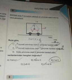 nu içine
aktadır.
a baş-
are-
11
Şekildeki araç F kuvvetinin etkisiyle ok yönünde sabit hızla ha-
reket etmektedir.
PEKİŞTİRME TESTİ
2
9
lanx=
D) Il ve III
ALL
Buna göre,
3
2
T. F kuvveti artırılırsa cisim 2 yönünde hareket eder.
Yatay
II. F kuvveti kaldırılırsa cisim 1 yönünde hareket eder
III. Kütle artırılırsa cisim 2 yönünde hareket eder
verilenlerinden hangileri doğrudur?
A) Yalnız L
B) Yalnız II
C) I ve II
E), II ve III