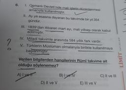 6. I. Qsmanlı Devleti'nde mali işlerin düzenlenmesi
amacıyla kullanılmıştır.
II. Ay yılı esasına dayanan bu takvimde bir yıl 354
gündür.
III. 1839'dan itibaren mart ayı, mali yılbaşı olarak kabul
edilmiştir.
IV. Miladi takvimle arasında 584 yıllık fark vardır.
V. Türklerin Müslüman olmalarıyla birlikte kullanılmaya
başlanmıştır.
Verilen bilgilerden hangilerinin Rûmî takvime ait
olduğu söylenemez?
A) I vett
D) Il ve V
B) I ve TV
E) III ve V
C) II ve III
LİMİT YAYINLARI