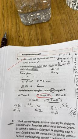 TYT/Temel Matematik
E₁4=4
444
5. a ve b pozitif tam sayılar olmak üzere,
a. b, a+b ve ab
=
=t
t
sayılarından ikisinin tek sayı, birinin ise çift sayı ol-
duğu bilinmektedir.
a=t
b=4
Buna göre,
1. ba
II. a² + b²
III. 2b-a
E4L
2
ifadelerinden hangileri daima tek sayıdır?
A) Yalnız I
B) Yalnız III
C) I ve II
AB
26
-
D) I ve III
66
BA
412
E) II ve III
BC
48
esp
S
ericano
mocha
ama
8.
GO
J
12
11a
12
20
2
2
CB
89
6. Ritmik sayma yaparak iki basamaklı sayılar söyleyen
iki arkadaştan Taner her seferinde bir önceki söyledi-
ği sayının 6 fazlasını söyleyince ilk söylediği sayı AB,
son söylediği sayı BA oluyor. Sezgin ise her seferin-
de bir önceki söylediği sayının 5 fazlasını