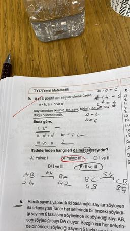 TYT/Temel Matematik
E₁4=4
444
5. a ve b pozitif tam sayılar olmak üzere,
a. b, a+b ve ab
=
=t
t
sayılarından ikisinin tek sayı, birinin ise çift sayı ol-
duğu bilinmektedir.
a=t
b=4
Buna göre,
1. ba
II. a² + b²
III. 2b-a
E4L
2
ifadelerinden hangileri daima tek sayıdır?
A) Yalnız I
B) Yalnız III
C) I ve II
AB
26
-
D) I ve III
66
BA
412
E) II ve III
BC
48
esp
S
ericano
mocha
ama
8.
GO
J
12
11a
12
20
2
2
CB
89
6. Ritmik sayma yaparak iki basamaklı sayılar söyleyen
iki arkadaştan Taner her seferinde bir önceki söyledi-
ği sayının 6 fazlasını söyleyince ilk söylediği sayı AB,
son söylediği sayı BA oluyor. Sezgin ise her seferin-
de bir önceki söylediği sayının 5 fazlasını