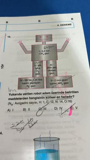 TÖF
4.
B
13.
B
224 10
TOO
2 gro
11-NA
tane
H₂
gazi
IV-NK'da 2,24 litre
hacim kaplayan
Ngazi
1-0,4 mol
CH4 gazi
224
6,4 gram
111-
2NA.akb
oksijen
gazi
B
4. DENEME
V-2 mol atom
içeren NH3 gazi
lim
Yukarıda verilen robot adam üzerinde belirtilen
maddelerden h