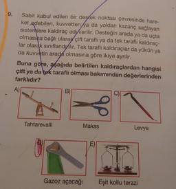 9.
Sabit kabul edilen bir destek noktası çevresinde hare-
ket edebilen, kuvvetten ya da yoldan kazanç sağlayan
sistemlere kaldıraç ad verilir. Desteğin arada ya da uçta
olmasına bağlı olarak çift taraflı ya da tek taraflı kaldıraç-
lar olarak sınıflandyilir. Tek taraflı kaldıraçlar da yükün ya
da kuvvetin arada olmasına göre ikiye ayrılır.
Buna göre, aşağıda belirtilen kaldıraçlardan hangisi
çift ya da tek taraflı olması bakımından değerlerinden
farklıdır?
A)
Tahtarevalli
B)
Gazoz açacağı
Makas
E)
Levye
Eşit kollu terazi