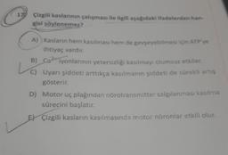 17 Çizgili kaslarının çalışması ile ilgili aşağıdaki ifadelerden han-
gisi söylenemez?
A)) Kasların hem kasılması hem de gevşeyebilmesi için ATP'ye
ihtiyaç vardır.
B) Ca iyonlarının yetersizliği kasılmayı olumsuz etkiler.
C) Uyarı şiddeti arttıkça kasılmanın şiddeti de sürekli artış
gösterir.
D) Motor uç plağından nörotransmitter salgılanması kasılma
sürecini başlatır.
E Çizgili kasların kasılmasında motor nöronlar etkili olur.